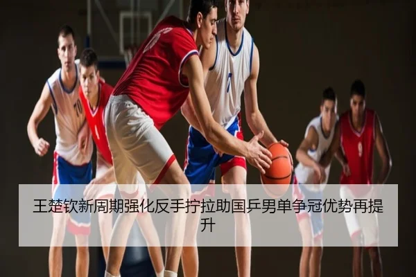 王楚钦新周期强化反手拧拉助国乒男单争冠优势再提升
