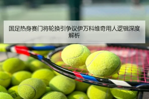 国足热身赛门将轮换引争议伊万科维奇用人逻辑深度解析
