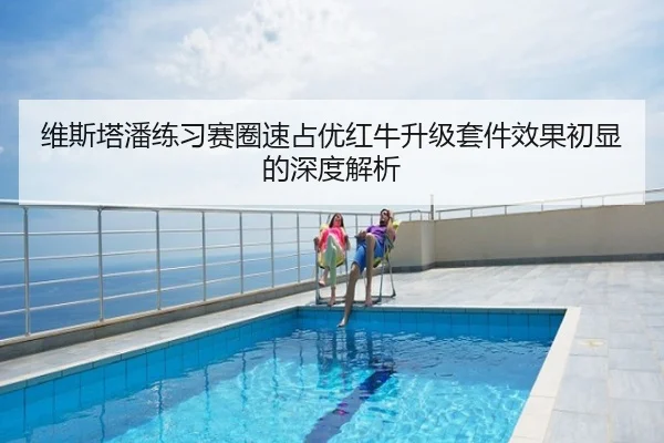 维斯塔潘练习赛圈速占优红牛升级套件效果初显的深度解析