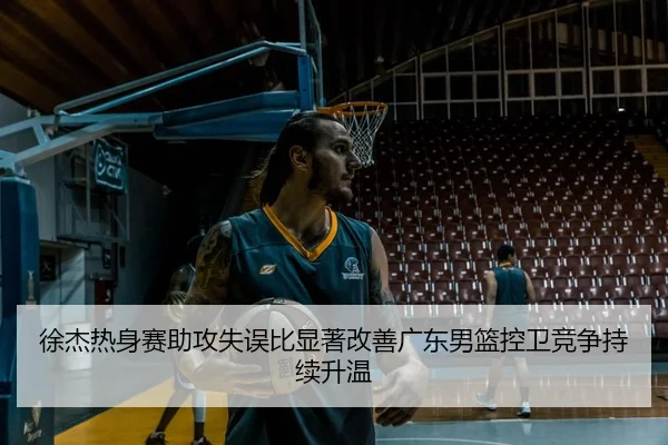 徐杰热身赛助攻失误比显著改善广东男篮控卫竞争持续升温
