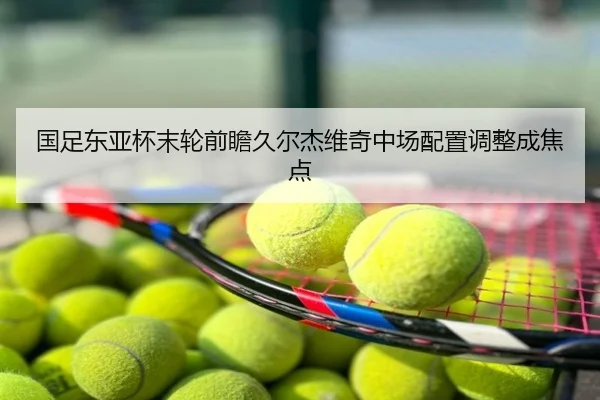 国足东亚杯末轮前瞻久尔杰维奇中场配置调整成焦点