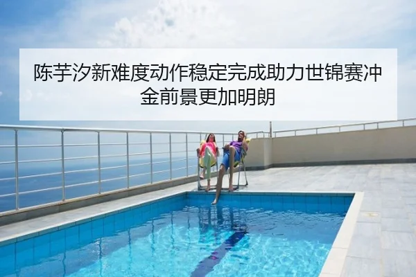 陈芋汐新难度动作稳定完成助力世锦赛冲金前景更加明朗