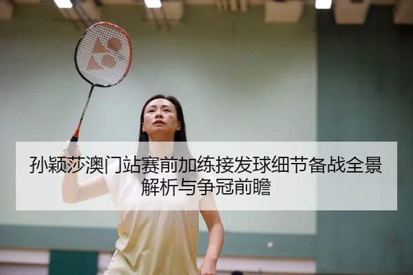 孙颖莎澳门站赛前加练接发球细节备战全景解析与争冠前瞻