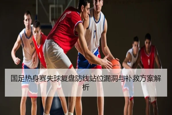 国足热身赛失球复盘防线站位漏洞与补救方案解析