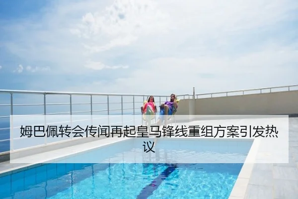 姆巴佩转会传闻再起皇马锋线重组方案引发热议
