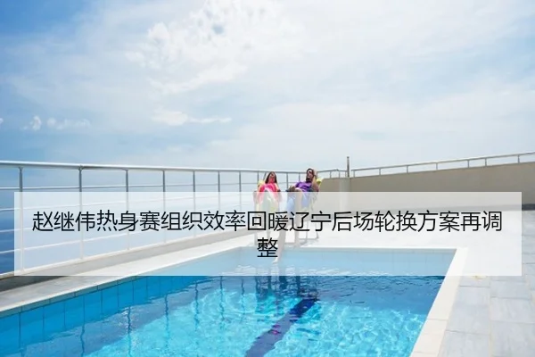 赵继伟热身赛组织效率回暖辽宁后场轮换方案再调整
