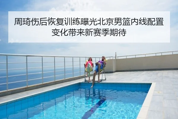 周琦伤后恢复训练曝光北京男篮内线配置变化带来新赛季期待