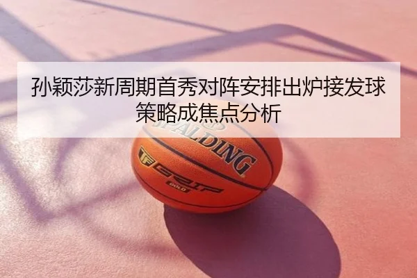 孙颖莎新周期首秀对阵安排出炉接发球策略成焦点分析