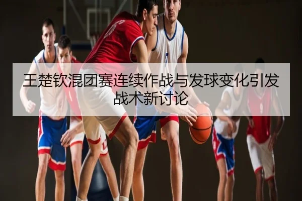 王楚钦混团赛连续作战与发球变化引发战术新讨论